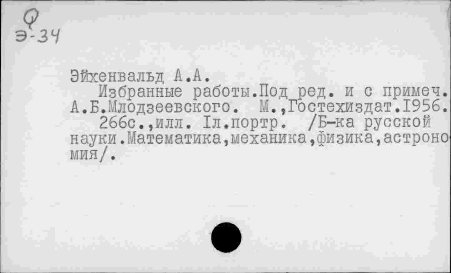 ﻿Э-ЗЧ
Эйхенвальд А.А.
Избранные работы.Под ред. и с примеч.
А.Б.Млодзеевского. М.,Гостехиздат.195б.
266с.,илл. Хл.портр. /Б-ка русской науки.Математика,механика,физика,астроно мин/.